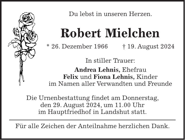 Du lebst in unseren Herzen. Robert Mielchen * 26. Dezember 1966 + 19. August 2024 In stiller Trauer: Andrea Lehnis, Ehefrau Felix und Fiona Lehnis, Kinder im Namen aller Verwandten und Freunde Die Urnenbestattung findet am Donnerstag, den 29. August 2024, um 11.00 Uhr im Hauptfriedhof in Landshut statt. Für alle Zeichen der Anteilnahme herzlichen Dank.