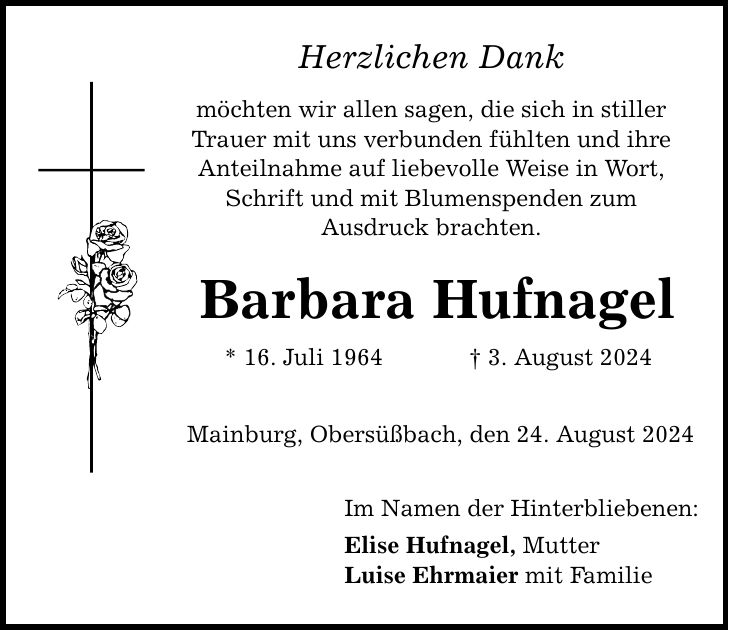 Herzlichen Dank möchten wir allen sagen, die sich in stiller Trauer mit uns verbunden fühlten und ihre Anteilnahme auf liebevolle Weise in Wort, Schrift und mit Blumenspenden zum Ausdruck brachten. Barbara Hufnagel * 16. Juli 1964  3. August 2024 Mainburg, Obersüßbach, den 24. August 2024 Im Namen der Hinterbliebenen: Elise Hufnagel, Mutter Luise Ehrmaier mit Familie