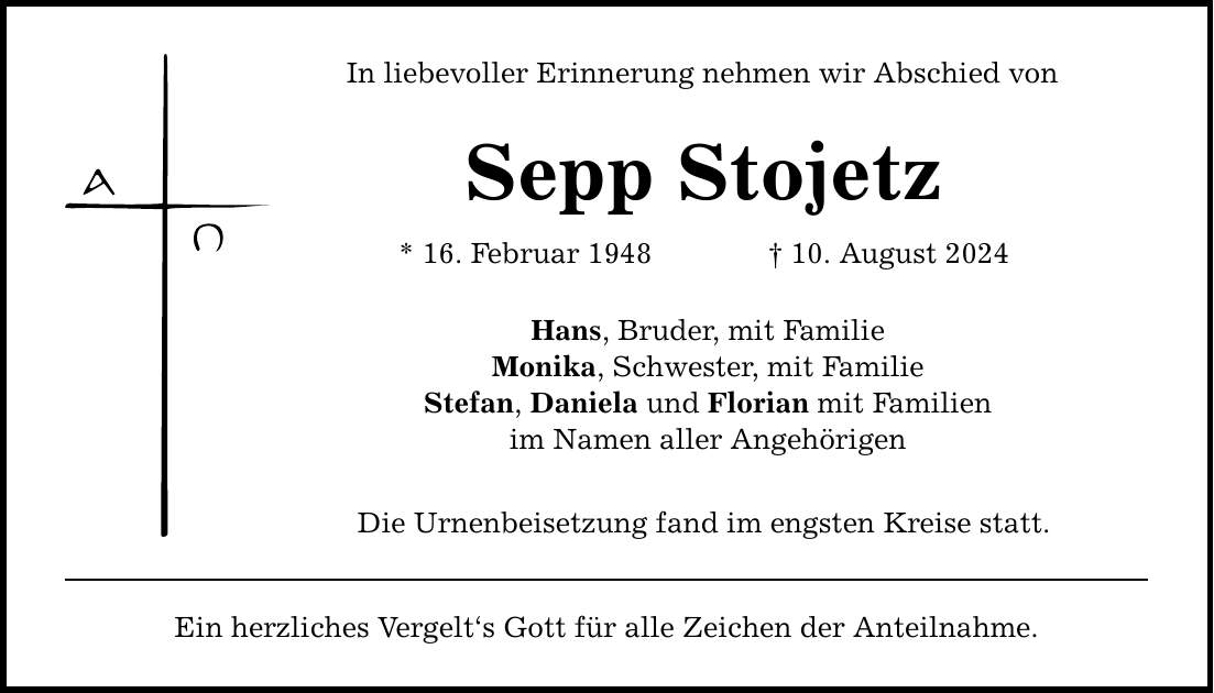 In liebevoller Erinnerung nehmen wir Abschied von Sepp Stojetz * 16. Februar ***. August 2024 Hans, Bruder, mit Familie Monika, Schwester, mit Familie Stefan, Daniela und Florian mit Familien im Namen aller Angehörigen Die Urnenbeisetzung fand im engsten Kreise statt. Ein herzliches Vergelt`s Gott für alle Zeichen der Anteilnahme.