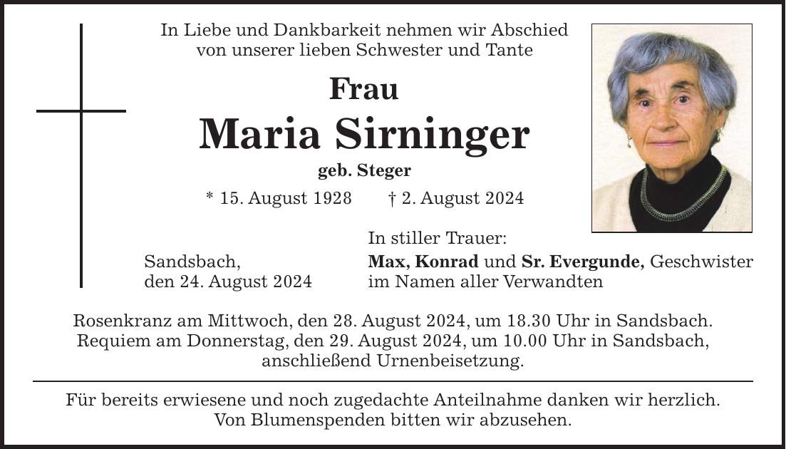 In Liebe und Dankbarkeit nehmen wir Abschied von unserer lieben Schwester und Tante Frau Maria Sirninger geb. Steger * 15. August 1928 + 2. August 2024 In stiller Trauer: Sandsbach, Max, Konrad und Sr. Evergunde, Geschwister den 24. August 2024 im Namen aller Verwandten Rosenkranz am Mittwoch, den 28. August 2024, um 18.30 Uhr in Sandsbach. Requiem am Donnerstag, den 29. August 2024, um 10.00 Uhr in Sandsbach, anschließend Urnenbeisetzung. Für bereits erwiesene und noch zugedachte Anteilnahme danken wir herzlich. Von Blumenspenden bitten wir abzusehen.