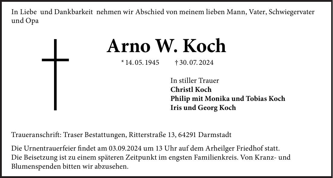 In Liebe und Dankbarkeit nehmen wir Abschied von meinem lieben Mann, unserem Vater, Schwiegervater und Opa Arno W. Koch * 14. 5. 1945 + 30. 7. 2024 In stiller Trauer: Christl Koch Philip mit Monika und Tobias Koch Iris und Georg Koch Traueranschrift: Traser Bestattungen, Ritterstraße 13, 64291 Darmstadt Die Urnentrauerfeier findet am 3. September 2024 um 13 Uhr auf dem Arheilger Friedhof statt. Die Beisetzung ist zu einem späteren Zeitpunkt im engsten Familienkreis. Von Kranz- und Blumenspenden bitten wir abzusehen.