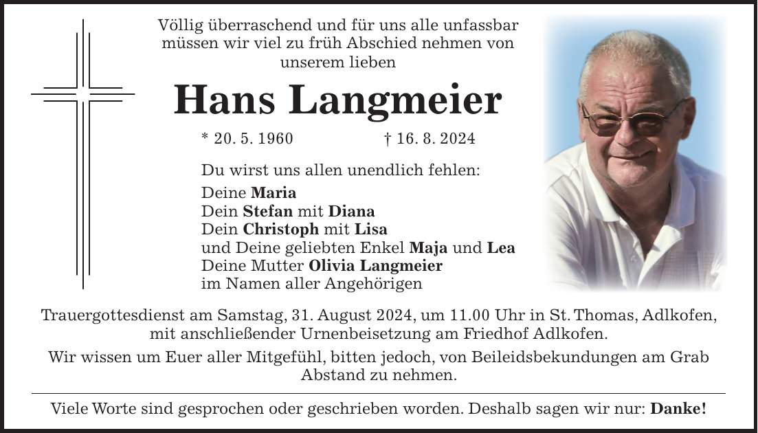 Völlig überraschend und für uns alle unfassbar müssen wir viel zu früh Abschied nehmen von unserem lieben Hans Langmeier * 20. 5. 1960 + 16. 8. 2024 Du wirst uns allen unendlich fehlen: Deine Maria Dein Stefan mit Diana Dein Christoph mit Lisa und Deine geliebten Enkel Maja und Lea Deine Mutter Olivia Langmeier im Namen aller Angehörigen Trauergottesdienst am Samstag, 31. August 2024, um 11.00 Uhr in St. Thomas, Adlkofen, mit anschließender Urnenbeisetzung am Friedhof Adlkofen. Wir wissen um Euer aller Mitgefühl, bitten jedoch, von Beileidsbekundungen am Grab Abstand zu nehmen. Viele Worte sind gesprochen oder geschrieben worden. Deshalb sagen wir nur: Danke!