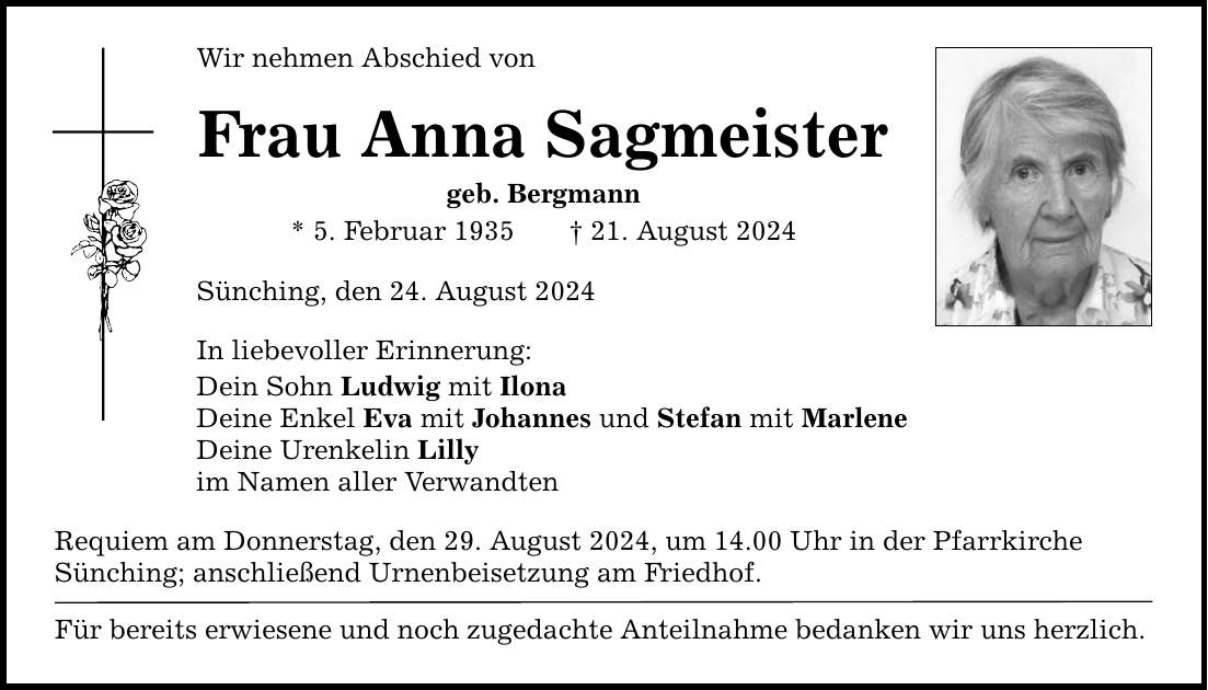 Wir nehmen Abschied von Frau Anna Sagmeister geb. Bergmann * 5. Februar ***. August 2024 Sünching, den 24. August 2024 In liebevoller Erinnerung: Dein Sohn Ludwig mit Ilona Deine Enkel Eva mit Johannes und Stefan mit Marlene Deine Urenkelin Lilly im Namen aller Verwandten Requiem am Donnerstag, den 29. August 2024, um 14.00 Uhr in der Pfarrkirche Sünching; anschließend Urnenbeisetzung am Friedhof. Für bereits erwiesene und noch zugedachte Anteilnahme bedanken wir uns herzlich.