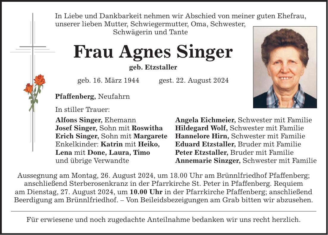 In Liebe und Dankbarkeit nehmen wir Abschied von meiner guten Ehefrau, unserer lieben Mutter, Schwiegermutter, Oma, Schwester, Schwägerin und Tante Frau Agnes Singer geb. Etzstaller geb. 16. März 1944 gest. 22. August 2024 Pfaffenberg, Neufahrn In stiller Trauer: Alfons Singer, Ehemann Angela Eichmeier, Schwester mit Familie Josef Singer, Sohn mit Roswitha Hildegard Wolf, Schwester mit Familie Erich Singer, Sohn mit Margarete Hannelore Hirn, Schwester mit Familie Enkelkinder: Katrin mit Heiko, Eduard Etzstaller, Bruder mit Familie Lena mit Done, Laura, Timo Peter Etzstaller, Bruder mit Familie und übrige Verwandte Annemarie Sinzger, Schwester mit Familie Aussegnung am Montag, 26. August 2024, um 18.00 Uhr am Brünnlfriedhof Pfaffenberg; anschließend Sterberosenkranz in der Pfarrkirche St. Peter in Pfaffenberg. Requiem am Dienstag, 27. August 2024, um 10.00 Uhr in der Pfarrkirche Pfaffenberg; anschließend Beerdigung am Brünnlfriedhof.  Von Beileidsbezeigungen am Grab bitten wir abzusehen. Für erwiesene und noch zugedachte Anteilnahme bedanken wir uns recht herzlich.