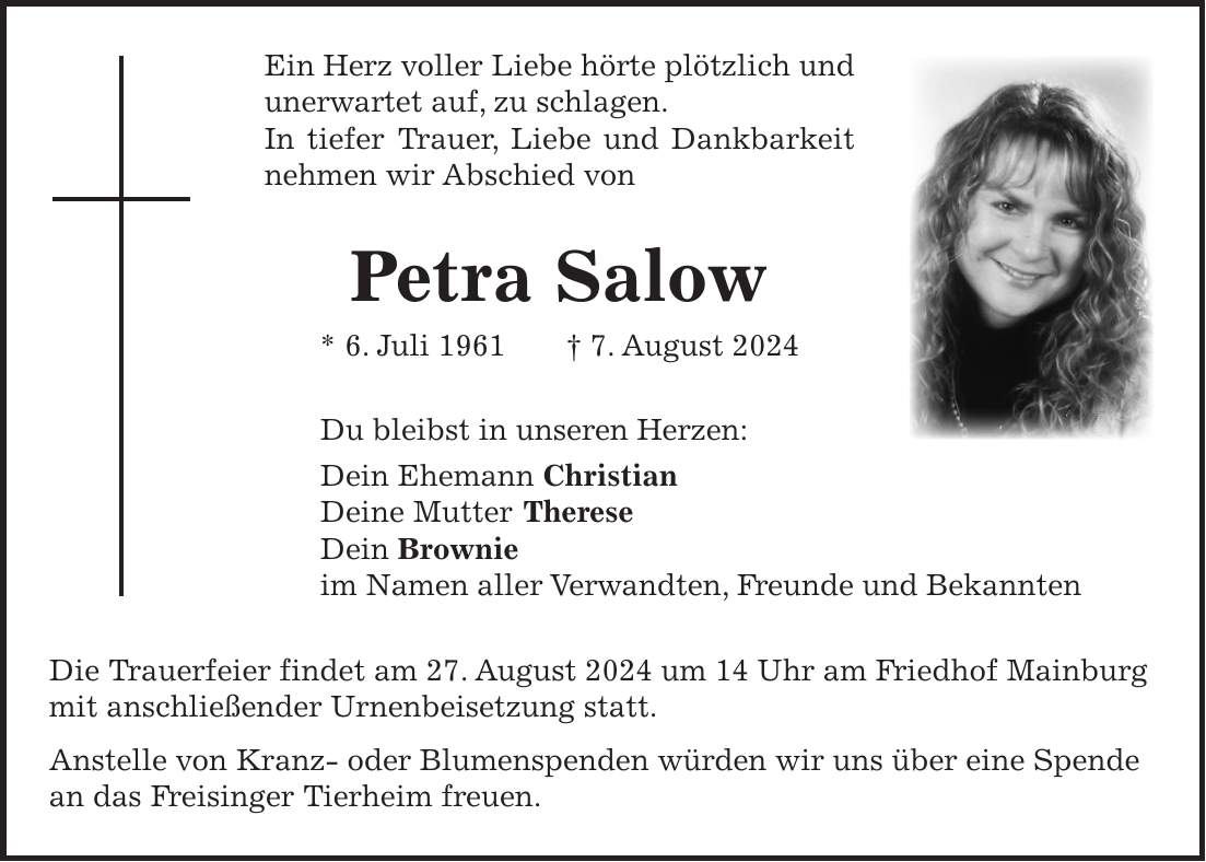 Ein Herz voller Liebe hörte plötzlich und unerwartet auf, zu schlagen. In tiefer Trauer, Liebe und Dankbarkeit nehmen wir Abschied von Petra Salow * 6. Juli 1961 + 7. August 2024 Du bleibst in unseren Herzen: Dein Ehemann Christian Deine Mutter Therese Dein Brownie im Namen aller Verwandten, Freunde und Bekannten Die Trauerfeier findet am 27. August 2024 um 14 Uhr am Friedhof Mainburg mit anschließender Urnenbeisetzung statt. Anstelle von Kranz- oder Blumenspenden würden wir uns über eine Spende an das Freisinger Tierheim freuen.