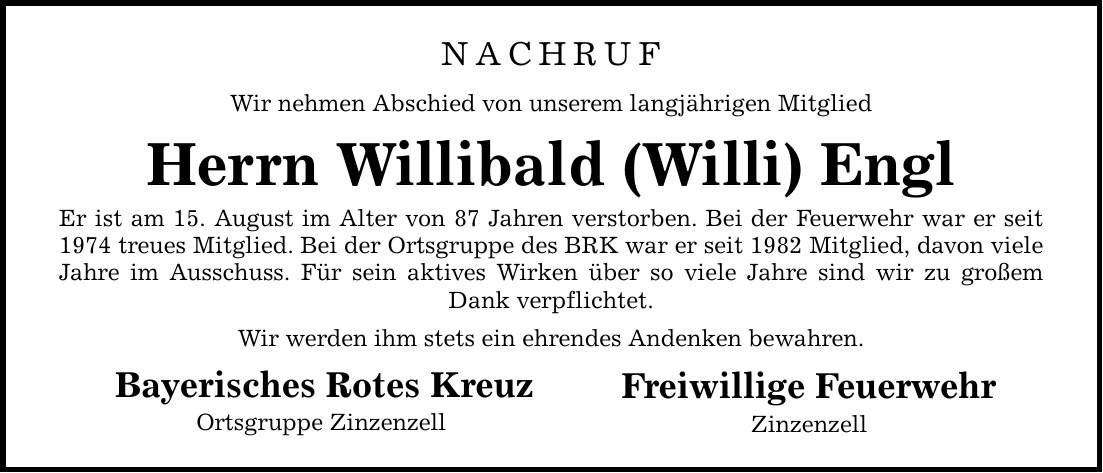 NACHRUFWir nehmen Abschied von unserem langjährigen MitgliedHerrn Willibald (Willi) EnglEr ist am 15. August im Alter von 87 Jahren verstorben. Bei der Feuerwehr war er seit 1974 treues Mitglied. Bei der Ortsgruppe des BRK war er seit 1982 Mitglied, davon viele Jahre im Ausschuss. Für sein aktives Wirken über so viele Jahre sind wir zu großem Dank verpflichtet.Wir werden ihm stets ein ehrendes Andenken bewahren. Bayerisches Rotes Kreuz Ortsgruppe Zinzenzell Freiwillige Feuerwehr Zinzenzell