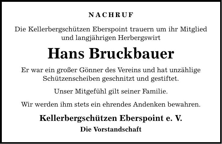 Nachruf Die Kellerbergschützen Eberspoint trauern um ihr Mitglied und langjährigen Herbergswirt Hans Bruckbauer Er war ein großer Gönner des Vereins und hat unzählige Schützenscheiben geschnitzt und gestiftet. Unser Mitgefühl gilt seiner Familie. Wir werden ihm stets ein ehrendes Andenken bewahren. Kellerbergschützen Eberspoint e. V. Die Vorstandschaft