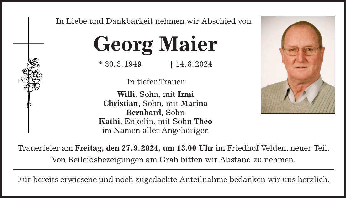 In Liebe und Dankbarkeit nehmen wir Abschied von Georg Maier * 30.3.***.8.2024 In tiefer Trauer: Willi, Sohn, mit Irmi Christian, Sohn, mit Marina Bernhard, Sohn Kathi, Enkelin, mit Sohn Theo im Namen aller Angehörigen Trauerfeier am Freitag, den 27.9.2024, um 13.00 Uhr im Friedhof Velden, neuer Teil. Von Beileidsbezeigungen am Grab bitten wir Abstand zu nehmen. Für bereits erwiesene und noch zugedachte Anteilnahme bedanken wir uns herzlich.