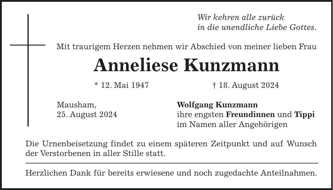 Wir kehren alle zurück in die unendliche Liebe Gottes. Mit traurigem Herzen nehmen wir Abschied von meiner lieben Frau Anneliese Kunzmann * 12. Mai 1947 + 18. August 2024 Mausham, Wolfgang Kunzmann 25. August 2024 ihre engsten Freundinnen und Tippi im Namen aller Angehörigen Die Urnenbeisetzung findet zu einem späteren Zeitpunkt und auf Wunsch der Verstorbenen in aller Stille statt. Herzlichen Dank für bereits erwiesene und noch zugedachte Anteilnahmen.