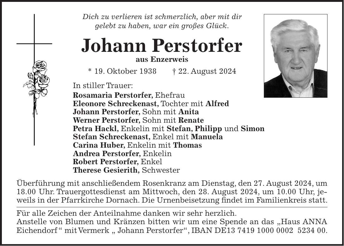 Dich zu verlieren ist schmerzlich, aber mit dir gelebt zu haben, war ein großes Glück. Johann Perstorfer aus Enzerweis * 19. Oktober 1938 + 22. August 2024 In stiller Trauer: Rosamaria Perstorfer, Ehefrau Eleonore Schreckenast, Tochter mit Alfred Johann Perstorfer, Sohn mit Anita Werner Perstorfer, Sohn mit Renate Petra Hackl, Enkelin mit Stefan, Philipp und Simon Stefan Schreckenast, Enkel mit Manuela Carina Huber, Enkelin mit Thomas Andrea Perstorfer, Enkelin Robert Perstorfer, Enkel Therese Gesierith, Schwester Überführung mit anschließendem Rosenkranz am Dienstag, den 27. August 2024, um 18.00 Uhr. Trauergottesdienst am Mittwoch, den 28. August 2024, um 10.00 Uhr, jeweils in der Pfarrkirche Dornach. Die Urnenbeisetzung findet im Familienkreis statt. Für alle Zeichen der Anteilnahme danken wir sehr herzlich. Anstelle von Blumen und Kränzen bitten wir um eine Spende an das 'Haus ANNA Eichendorf ' mit Vermerk ' Johann Perstorfer', IBAN DE***.