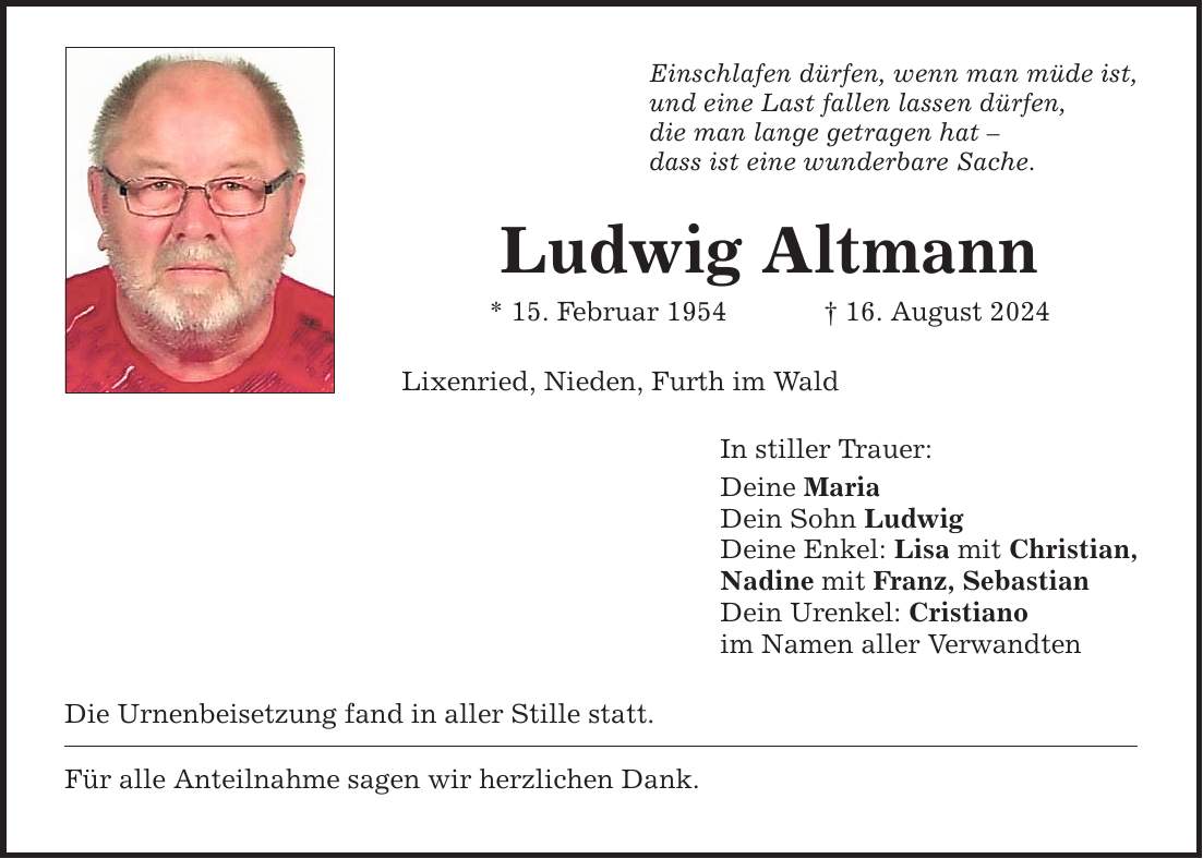 Einschlafen dürfen, wenn man müde ist, und eine Last fallen lassen dürfen, die man lange getragen hat  dass ist eine wunderbare Sache. Ludwig Altmann * 15. Februar ***. August 2024 Lixenried, Nieden, Furth im Wald Die Urnenbeisetzung fand in aller Stille statt. Für alle Anteilnahme sagen wir herzlichen Dank. In stiller Trauer: Deine Maria Dein Sohn Ludwig Deine Enkel: Lisa mit Christian, Nadine mit Franz, Sebastian Dein Urenkel: Cristiano im Namen aller Verwandten