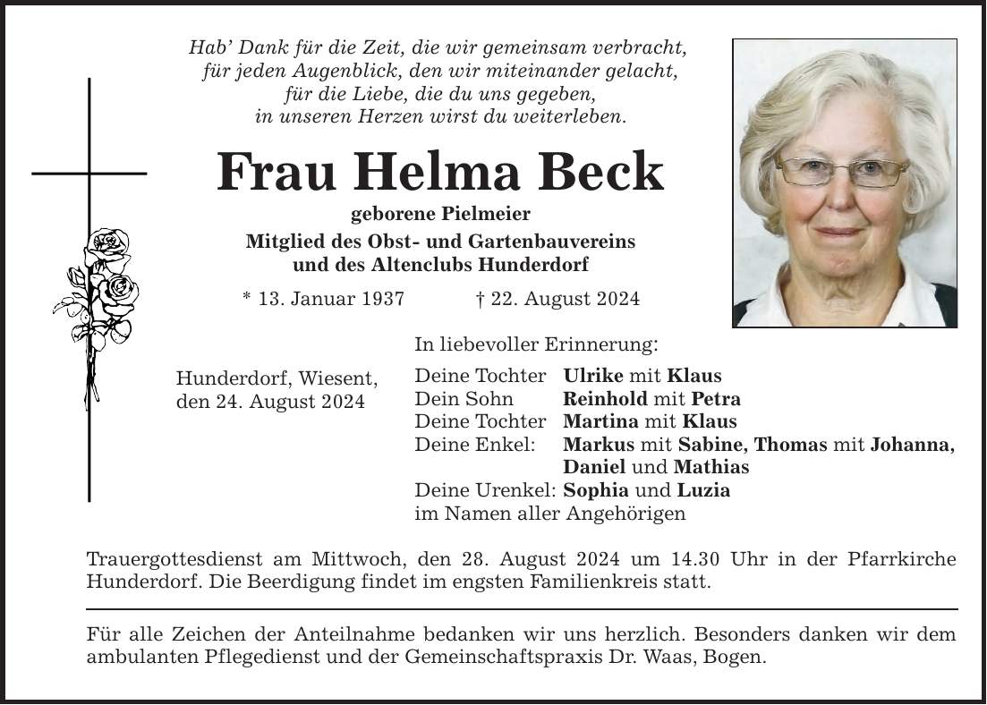 Hab Dank für die Zeit, die wir gemeinsam verbracht, für jeden Augenblick, den wir miteinander gelacht, für die Liebe, die du uns gegeben, in unseren Herzen wirst du weiterleben. Frau Helma Beck geborene Pielmeier Mitglied des Obst- und Gartenbauvereins und des Altenclubs Hunderdorf * 13. Januar ***. August 2024 Hunderdorf, Wiesent, den 24. August 2024 In liebevoller Erinnerung: Deine Tochter Ulrike mit Klaus Dein Sohn Reinhold mit Petra Deine Tochter Martina mit Klaus Deine Enkel: Markus mit Sabine, Thomas mit Johanna, Daniel und Mathias Deine Urenkel: Sophia und Luzia im Namen aller Angehörigen Trauergottesdienst am Mittwoch, den 28. August 2024 um 14.30 Uhr in der Pfarrkirche Hunderdorf. Die Beerdigung findet im engsten Familienkreis statt. Für alle Zeichen der Anteilnahme bedanken wir uns herzlich. Besonders danken wir dem ambulanten Pflegedienst und der Gemeinschaftspraxis Dr. Waas, Bogen.