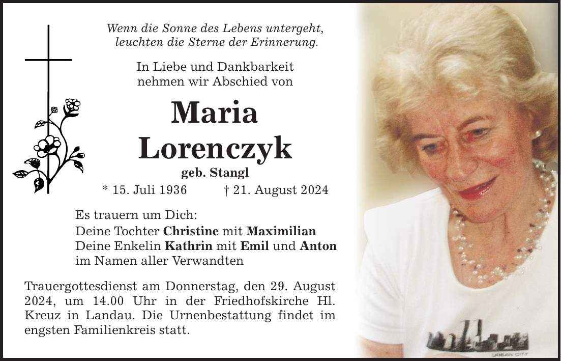 Wenn die Sonne des Lebens untergeht, leuchten die Sterne der Erinnerung. In Liebe und Dankbarkeit nehmen wir Abschied von Maria Lorenczyk geb. Stangl * 15. Juli ***. August 2024 Es trauern um Dich: Deine Tochter Christine mit Maximilian Deine Enkelin Kathrin mit Emil und Anton im Namen aller Verwandten Trauergottesdienst am Donnerstag, den 29. August 2024, um 14.00 Uhr in der Friedhofskirche Hl. Kreuz in Landau. Die Urnenbestattung findet im engsten Familienkreis statt.