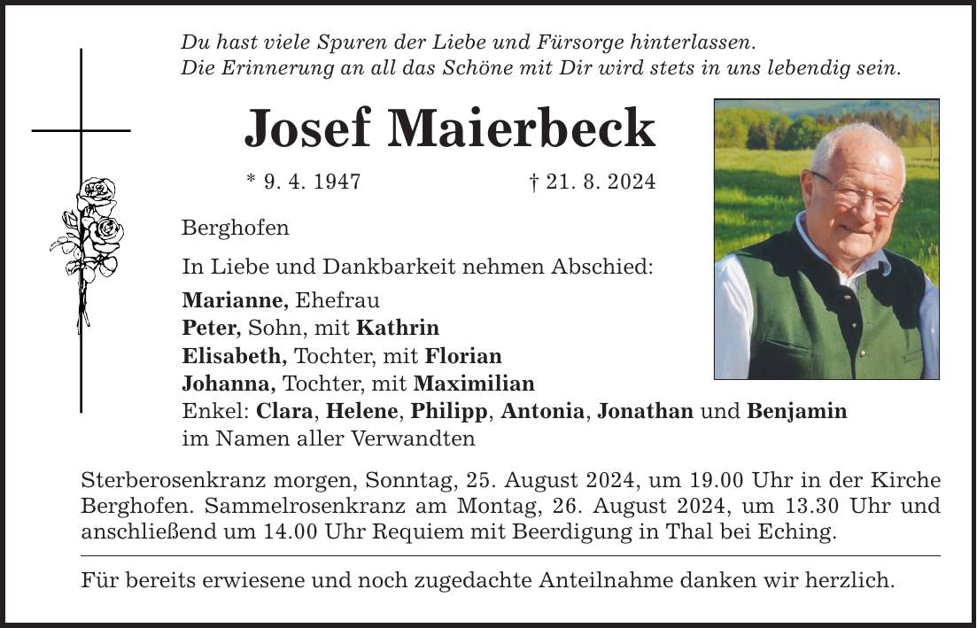 Du hast viele Spuren der Liebe und Fürsorge hinterlassen. Die Erinnerung an all das Schöne mit Dir wird stets in uns lebendig sein. Josef Maierbeck * 9. 4. ***. 8. 2024 Berghofen In Liebe und Dankbarkeit nehmen Abschied: Marianne, Ehefrau Peter, Sohn, mit Kathrin Elisabeth, Tochter, mit Florian Johanna, Tochter, mit Maximilian Enkel: Clara, Helene, Philipp, Antonia, Jonathan und Benjamin im Namen aller Verwandten Sterberosenkranz morgen, Sonntag, 25. August 2024, um 19.00 Uhr in der Kirche Berghofen. Sammelrosenkranz am Montag, 26. August 2024, um 13.30 Uhr und anschließend um 14.00 Uhr Requiem mit Beerdigung in Thal bei Eching. Für bereits erwiesene und noch zugedachte Anteilnahme danken wir herzlich.