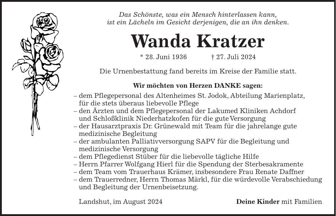 Das Schönste, was ein Mensch hinterlassen kann, ist ein Lächeln im Gesicht derjenigen, die an ihn denken. Wanda Kratzer * 28. Juni 1936 + 27. Juli 2024 Die Urnenbestattung fand bereits im Kreise der Familie statt. Wir möchten von Herzen DANKE sagen: - dem Pflegepersonal des Altenheimes St. Jodok, Abteilung Marienplatz, für die stets überaus liebevolle Pflege - den Ärzten und dem Pflegepersonal der Lakumed Kliniken Achdorf und Schloßklinik Niederhatzkofen für die gute Versorgung - der Hausarztpraxis Dr. Grünewald mit Team für die jahrelange gute medizinische Begleitung - der ambulanten Palliativversorgung SAPV für die Begleitung und medizinische Versorgung - dem Pflegedienst Stüber für die liebevolle tägliche Hilfe - Herrn Pfarrer Wolfgang Hierl für die Spendung der Sterbesakramente - dem Team vom Trauerhaus Krämer, insbesondere Frau Renate Daffner - dem Trauerredner, Herrn Thomas Märkl, für die würdevolle Verabschiedung und Begleitung der Urnenbeisetzung. Landshut, im August 2024 Deine Kinder mit Familien