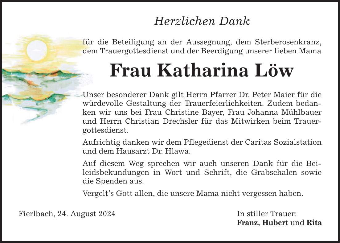 Herzlichen Dank für die Beteiligung an der Aussegnung, dem Sterberosenkranz, dem Trauergottesdienst und der Beerdigung unserer lieben Mama Frau Katharina Löw Unser besonderer Dank gilt Herrn Pfarrer Dr. Peter Maier für die würdevolle Gestaltung der Trauerfeierlichkeiten. Zudem bedanken wir uns bei Frau Christine Bayer, Frau Johanna Mühlbauer und Herrn Christian Drechsler für das Mitwirken beim Trauergottesdienst. Aufrichtig danken wir dem Pflegedienst der Caritas Sozialstation und dem Hausarzt Dr. Hlawa. Auf diesem Weg sprechen wir auch unseren Dank für die Beileidsbekundungen in Wort und Schrift, die Grabschalen sowie die Spenden aus. Vergelts Gott allen, die unsere Mama nicht vergessen haben. Fierlbach, 24. August 2024 In stiller Trauer: Franz, Hubert und Rita