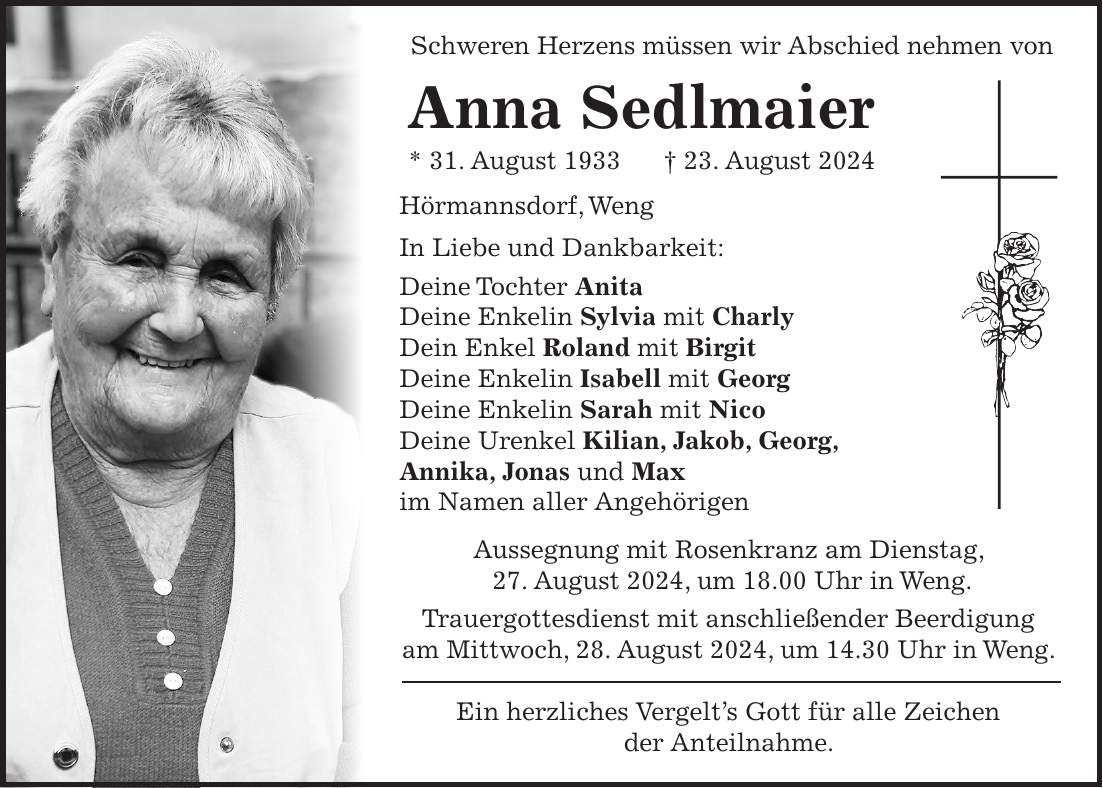 Schweren Herzens müssen wir Abschied nehmen von Anna Sedlmaier * 31. August 1933 + 23. August 2024 Hörmannsdorf, Weng In Liebe und Dankbarkeit: Deine Tochter Anita Deine Enkelin Sylvia mit Charly Dein Enkel Roland mit Birgit Deine Enkelin Isabell mit Georg Deine Enkelin Sarah mit Nico Deine Urenkel Kilian, Jakob, Georg, Annika, Jonas und Max im Namen aller Angehörigen Aussegnung mit Rosenkranz am Dienstag, 27. August 2024, um 18.00 Uhr in Weng. Trauergottesdienst mit anschließender Beerdigung am Mittwoch, 28. August 2024, um 14.30 Uhr in Weng. Ein herzliches Vergelts Gott für alle Zeichen der Anteilnahme.