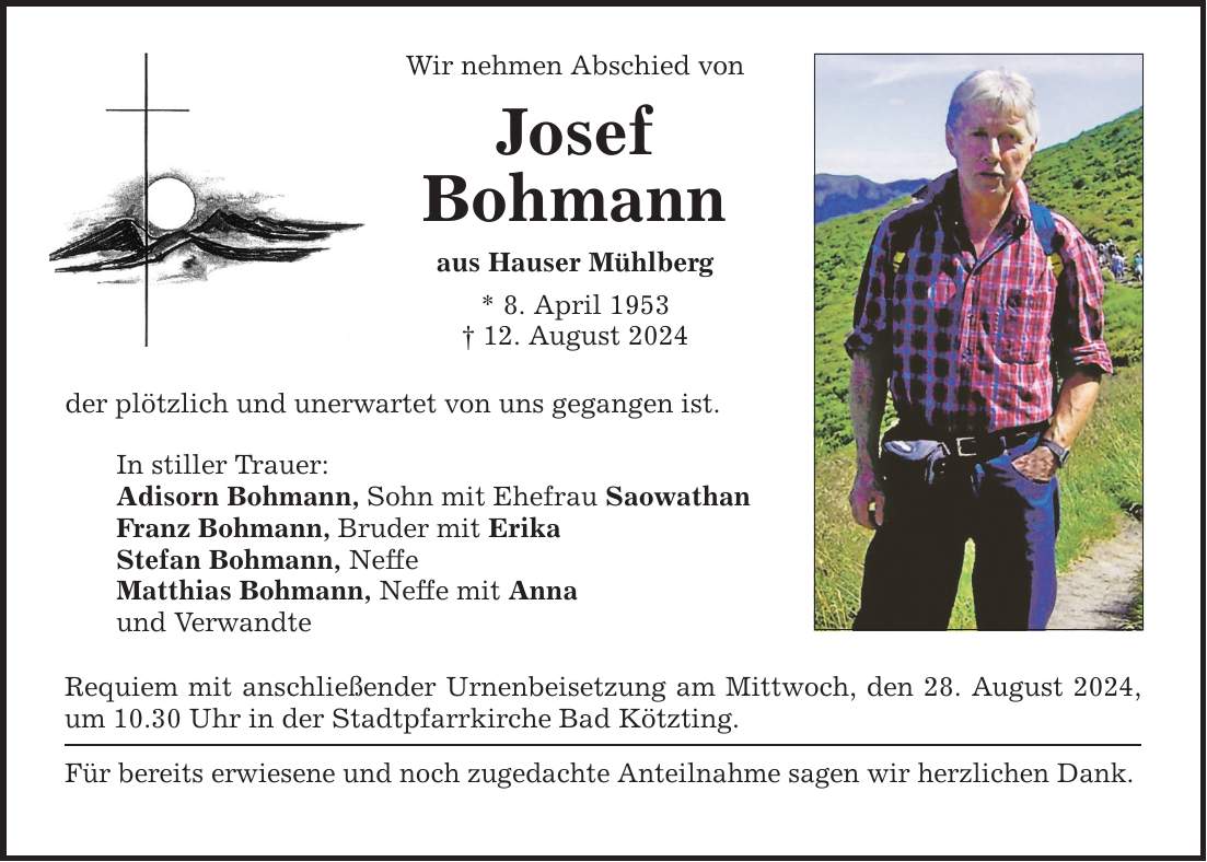 Wir nehmen Abschied von Josef Bohmann aus Hauser Mühlberg * 8. April ***. August 2024 der plötzlich und unerwartet von uns gegangen ist. In stiller Trauer: Adisorn Bohmann, Sohn mit Ehefrau Saowathan Franz Bohmann, Bruder mit Erika Stefan Bohmann, Neffe Matthias Bohmann, Neffe mit Anna und Verwandte Requiem mit anschließender Urnenbeisetzung am Mittwoch, den 28. August 2024, um 10.30 Uhr in der Stadtpfarrkirche Bad Kötzting. Für bereits erwiesene und noch zugedachte Anteilnahme sagen wir herzlichen Dank.