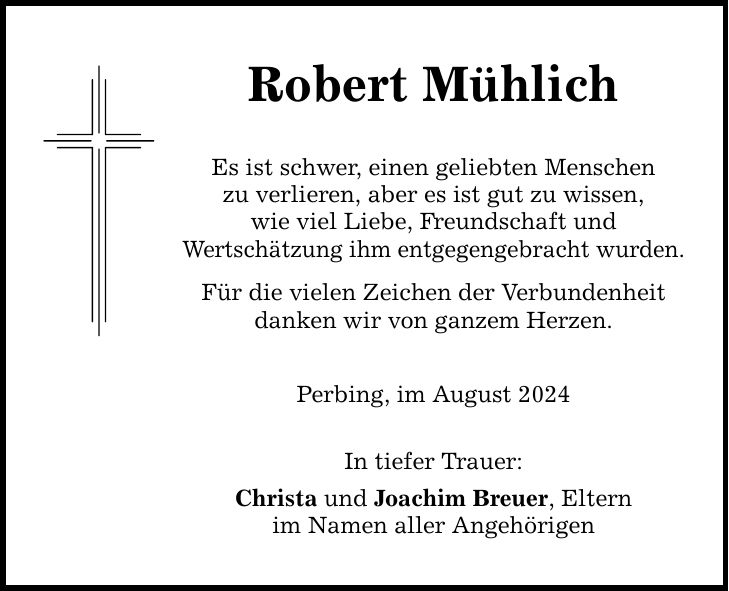 Robert Mühlich Es ist schwer, einen geliebten Menschen zu verlieren, aber es ist gut zu wissen, wie viel Liebe, Freundschaft und Wertschätzung ihm entgegengebracht wurden. Für die vielen Zeichen der Verbundenheit danken wir von ganzem Herzen. Perbing, im August 2024 In tiefer Trauer: Christa und Joachim Breuer, Eltern im Namen aller Angehörigen