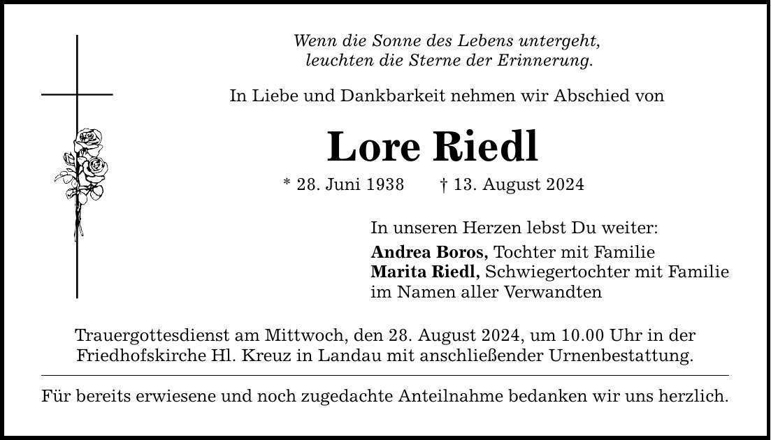 Wenn die Sonne des Lebens untergeht, leuchten die Sterne der Erinnerung.In Liebe und Dankbarkeit nehmen wir Abschied vonLore Riedl* 28. Juni ***. August 2024In unseren Herzen lebst Du weiter:Andrea Boros, Tochter mit FamilieMarita Riedl, Schwiegertochter mit Familieim Namen aller VerwandtenTrauergottesdienst am Mittwoch, den 28. August 2024, um 10.00 Uhr in derFriedhofskirche Hl. Kreuz in Landau mit anschließender Urnenbestattung.Für bereits erwiesene und noch zugedachte Anteilnahme bedanken wir uns herzlich.