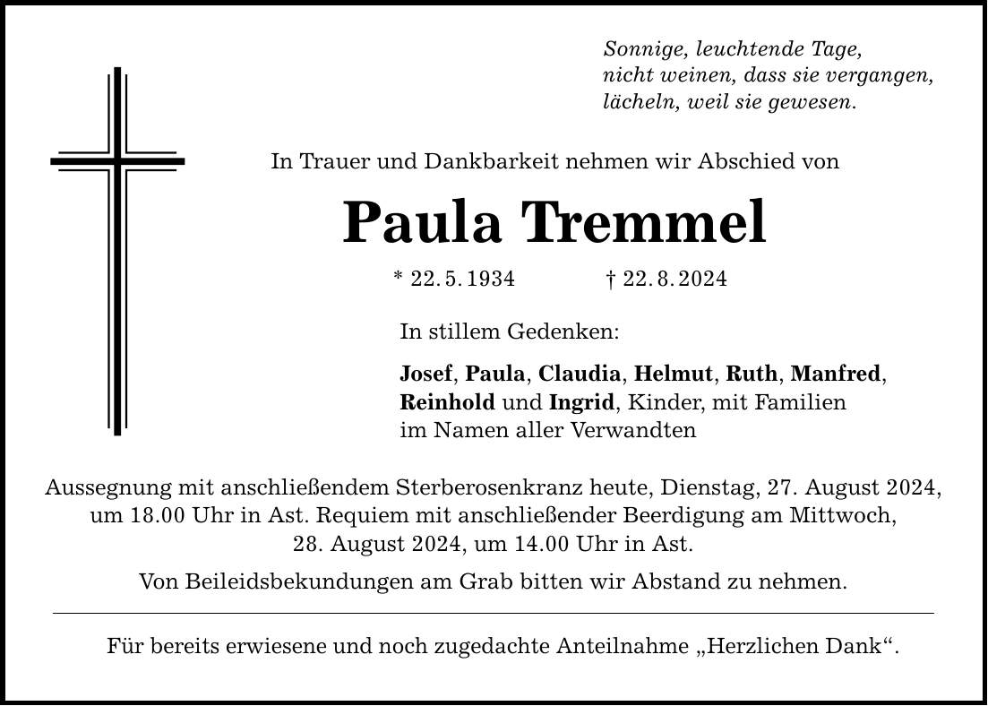 Sonnige, leuchtende Tage, nicht weinen, dass sie vergangen, lächeln, weil sie gewesen. In Trauer und Dankbarkeit nehmen wir Abschied von Paula Tremmel * 22.5.***.8.2024 In stillem Gedenken: Josef, Paula, Claudia, Helmut, Ruth, Manfred, Reinhold und Ingrid, Kinder, mit Familien im Namen aller Verwandten Aussegnung mit anschließendem Sterberosenkranz heute, Dienstag, 27. August 2024, um 18.00 Uhr in Ast. Requiem mit anschließender Beerdigung am Mittwoch, 28. August 2024, um 14.00 Uhr in Ast. Von Beileidsbekundungen am Grab bitten wir Abstand zu nehmen. Für bereits erwiesene und noch zugedachte Anteilnahme Herzlichen Dank.