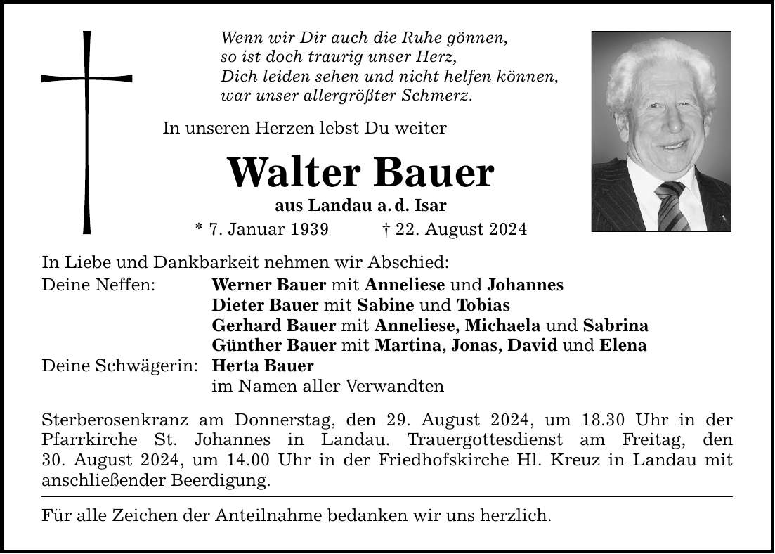 Wenn wir Dir auch die Ruhe gönnen, so ist doch traurig unser Herz, Dich leiden sehen und nicht helfen können, war unser allergrößter Schmerz. In unseren Herzen lebst Du weiter Walter Bauer aus Landau a.d. Isar * 7. Januar ***. August 2024 In Liebe und Dankbarkeit nehmen wir Abschied: Deine Neffen: Werner Bauer mit Anneliese und Johannes Dieter Bauer mit Sabine und Tobias Gerhard Bauer mit Anneliese, Michaela und Sabrina Günther Bauer mit Martina, Jonas, David und Elena Deine Schwägerin: Herta Bauer im Namen aller Verwandten Sterberosenkranz am Donnerstag, den 29. August 2024, um 18.30 Uhr in der ­Pfarrkirche St. Johannes in Landau. Trauergottesdienst am Freitag, den­ 30. August 2024, um 14.00 Uhr in der Friedhofskirche Hl. Kreuz in Landau mit ­anschließender Beerdigung. Für alle Zeichen der Anteilnahme bedanken wir uns herzlich.