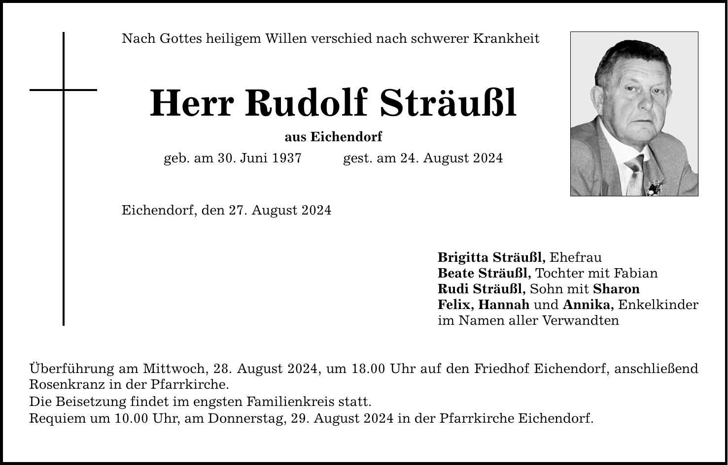 Nach Gottes heiligem Willen verschied nach schwerer Krankheit Herr Rudolf Sträußl aus Eichendorf geb. am 30. Juni 1937gest. am 24. August 2024 Eichendorf, den 27. August 2024 Überführung am Mittwoch, 28. August 2024, um 18.00 Uhr auf den Friedhof Eichendorf, anschließend Rosenkranz in der Pfarrkirche. Die Beisetzung findet im engsten Familienkreis statt. Requiem um 10.00 Uhr, am Donnerstag, 29. August 2024 in der Pfarrkirche Eichendorf. Brigitta Sträußl, Ehefrau Beate Sträußl, Tochter mit Fabian Rudi Sträußl, Sohn mit Sharon Felix, Hannah und Annika, Enkelkinder im Namen aller Verwandten