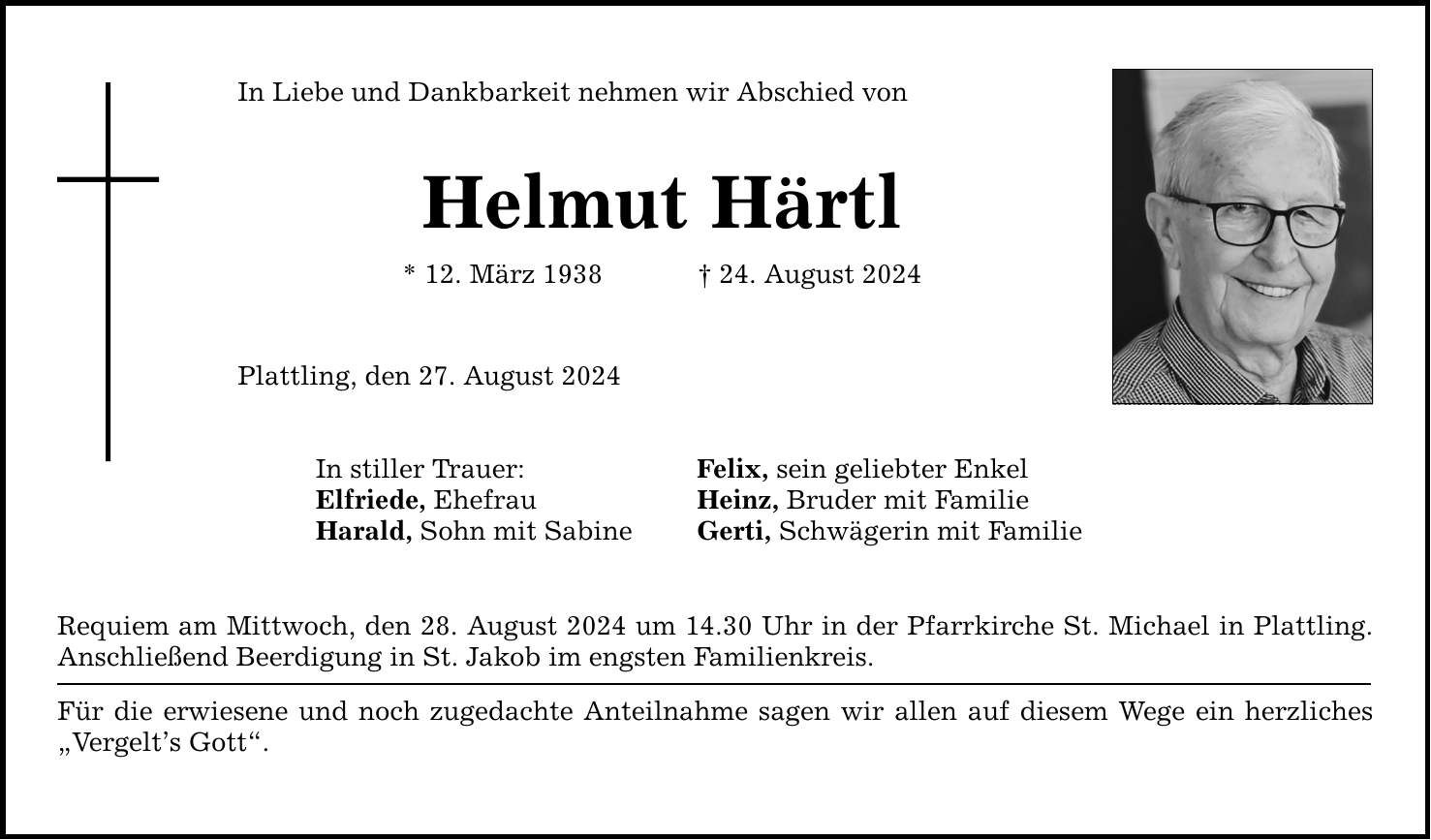 In Liebe und Dankbarkeit nehmen wir Abschied von Helmut Härtl * 12. März ***. August 2024 Plattling, den 27. August 2024 In stiller Trauer: Felix, sein geliebter Enkel Elfriede, Ehefrau Heinz, Bruder mit Familie Harald, Sohn mit Sabine Gerti, Schwägerin mit Familie Requiem am Mittwoch, den 28. August 2024 um 14.30 Uhr in der Pfarrkirche St. Michael in Plattling. Anschließend Beerdigung in St. Jakob im engsten Familienkreis. Für die erwiesene und noch zugedachte Anteilnahme sagen wir allen auf diesem Wege ein herzliches Vergelts Gott.