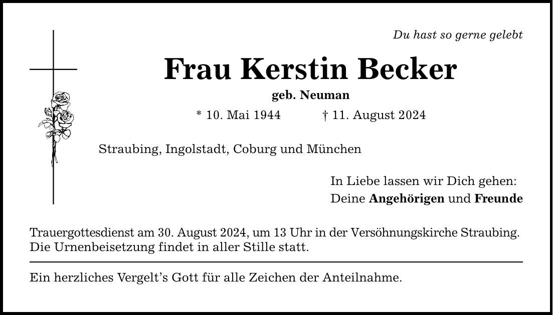 Du hast so gerne gelebtFrau Kerstin Beckergeb. Neuman* 10. Mai ***. August 2024Straubing, Ingolstadt, Coburg und MünchenTrauergottesdienst am 30. August 2024, um 13 Uhr in der Versöhnungskirche Straubing. Die Urnenbeisetzung findet in aller Stille statt.Ein herzliches Vergelts Gott für alle Zeichen der Anteilnahme. In Liebe lassen wir Dich gehen:Deine Angehörigen und Freunde