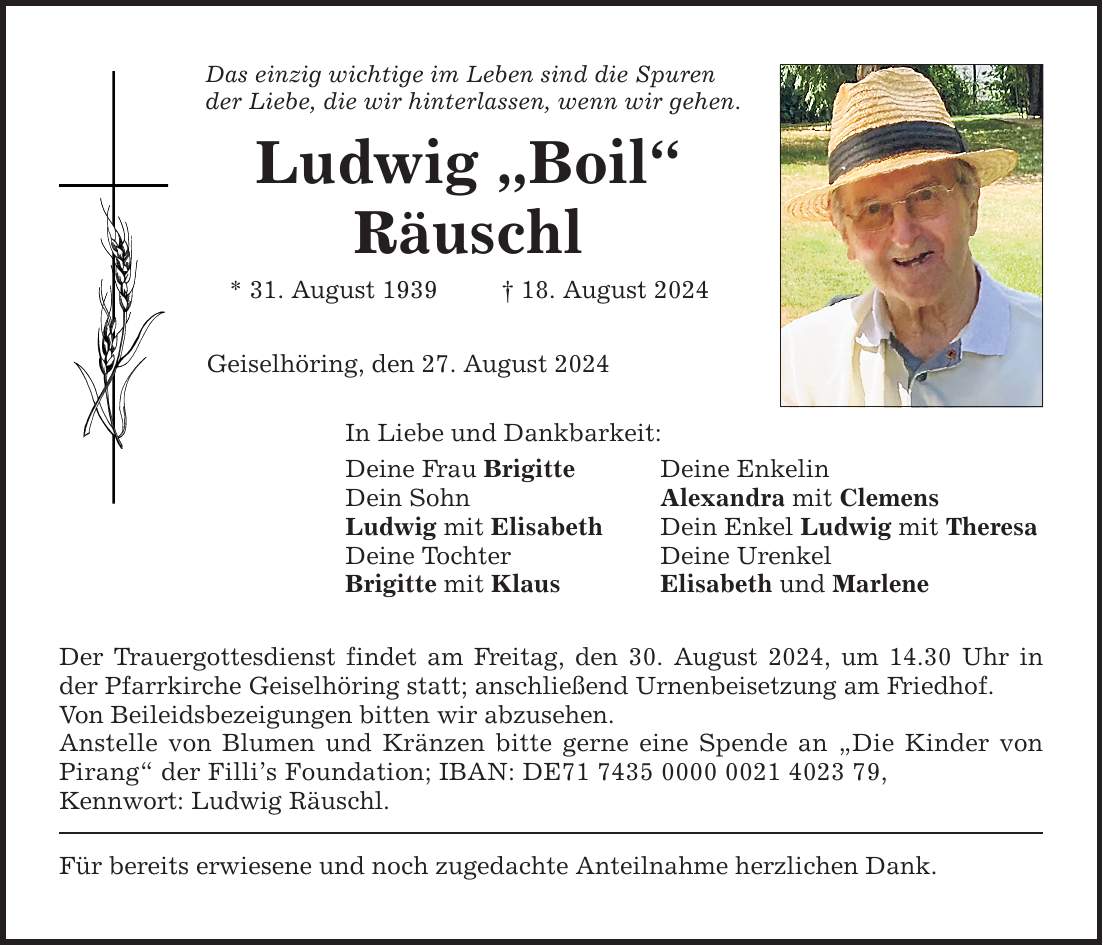 Das einzig wichtige im Leben sind die Spuren der Liebe, die wir hinterlassen, wenn wir gehen. Ludwig Boil Räuschl * 31. August ***. August 2024 Geiselhöring, den 27. August 2024 In Liebe und Dankbarkeit: Deine Frau Brigitte Deine Enkelin Dein Sohn Alexandra mit Clemens Ludwig mit Elisabeth Dein Enkel Ludwig mit Theresa Deine Tochter Deine Urenkel Brigitte mit Klaus Elisabeth und Marlene Der Trauergottesdienst findet am Freitag, den 30. August 2024, um 14.30 Uhr in der Pfarrkirche Geiselhöring statt; anschließend Urnenbeisetzung am Friedhof. Von Beileidsbezeigungen bitten wir abzusehen. Anstelle von Blumen und Kränzen bitte gerne eine Spende an Die Kinder von Pirang der Fillis Foundation; IBAN: DE***, Kennwort: Ludwig Räuschl. Für bereits erwiesene und noch zugedachte Anteilnahme herzlichen Dank.