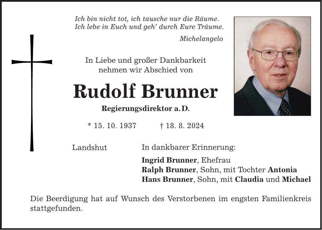 Ich bin nicht tot, ich tausche nur die Räume. Ich lebe in Euch und geh durch Eure Träume. Michelangelo In Liebe und großer Dankbarkeit nehmen wir Abschied von Rudolf Brunner Regierungsdirektor a.D. * 15. 10. ***. 8. 2024 Landshut In dankbarer Erinnerung: Ingrid Brunner, Ehefrau Ralph Brunner, Sohn, mit Tochter Antonia Hans Brunner, Sohn, mit Claudia und Michael Die Beerdigung hat auf Wunsch des Verstorbenen im engsten Familienkreis stattgefunden.