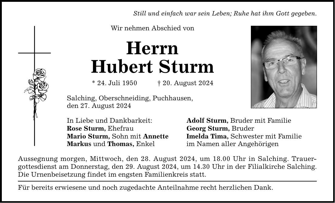 Still und einfach war sein Leben; Ruhe hat ihm Gott gegeben. Wir nehmen Abschied von Herrn Hubert Sturm * 24. Juli ***. August 2024 Salching, Oberschneiding , Puchhausen, den 27. August 2024 In Liebe und Dankbarkeit: Adolf Sturm, Bruder mit Familie Rose Sturm, Ehefrau Georg Sturm, Bruder Mario Sturm, Sohn mit Annette Imelda Tima, Schwester mit Familie Markus und Thomas, Enkel im Namen aller Angehörigen Aussegnung morgen, Mittwoch, den 28. August 2024, um 18.00 Uhr in Salching. Trauergottesdienst am Donnerstag, den 29. August 2024, um 14.30 Uhr in der Filialkirche Salching. Die Urnenbeisetzung findet im engsten Familienkreis statt. Für bereits erwiesene und noch zugedachte Anteilnahme recht herzlichen Dank.