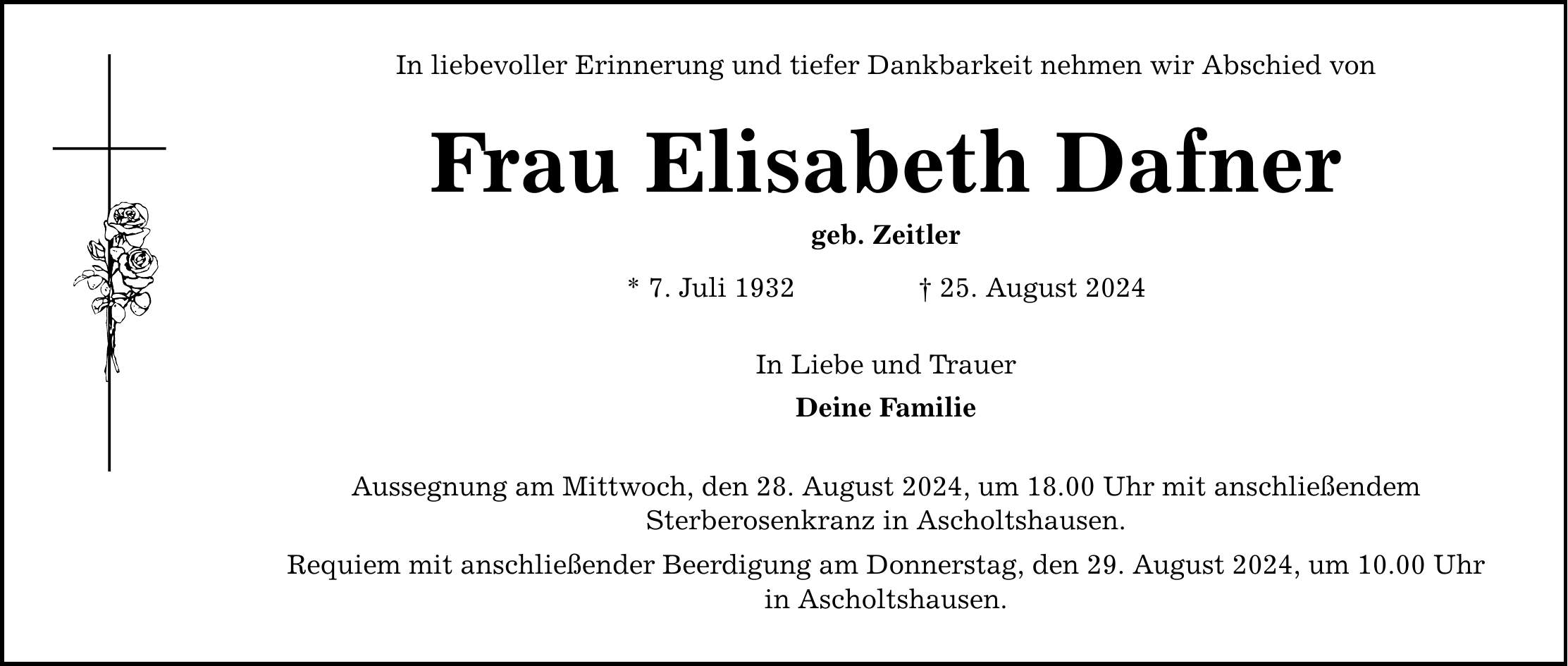 In liebevoller Erinnerung und tiefer Dankbarkeit nehmen wir Abschied von Frau Elisabeth Dafner geb. Zeitler * 7. Juli ***. August 2024 In Liebe und Trauer Deine Familie Aussegnung am Mittwoch, den 28. August 2024, um 18.00 Uhr mit anschließendem Sterberosenkranz in Ascholtshausen. Requiem mit anschließender Beerdigung am Donnerstag, den 29. August 2024, um 10.00 Uhr in Ascholtshausen.