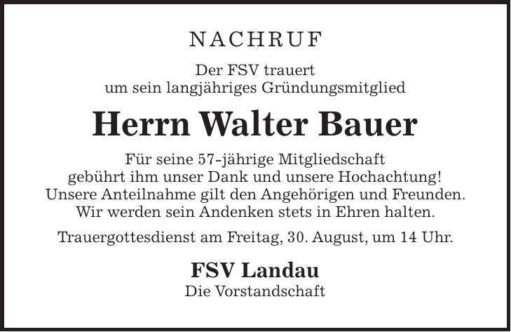 NACHRUF Der FSV trauert um sein langjähriges Gründungsmitglied Herrn Walter Bauer Für seine 57-jährige Mitgliedschaft gebührt ihm unser Dank und unsere Hochachtung! Unsere Anteilnahme gilt den Angehörigen und Freunden. Wir werden sein Andenken stets in Ehren halten. Trauergottesdienst am Freitag, 30. August, um 14 Uhr. FSV Landau Die Vorstandschaft