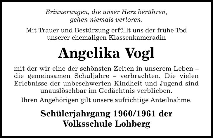 Erinnerungen, die unser Herz berühren, gehen niemals verloren. Mit Trauer und Bestürzung erfüllt uns der frühe Tod unserer ehemaligen Klassenkameradin Angelika Vogl mit der wir eine der schönsten Zeiten in unserem Leben  die gemeinsamen Schuljahre  verbrachten. Die vielen Erlebnisse der unbeschwerten Kindheit und Jugend sind unauslöschbar im Gedächtnis verblieben. Ihren Angehörigen gilt unsere aufrichtige Anteilnahme. Schülerjahrgang *** der Volksschule Lohberg