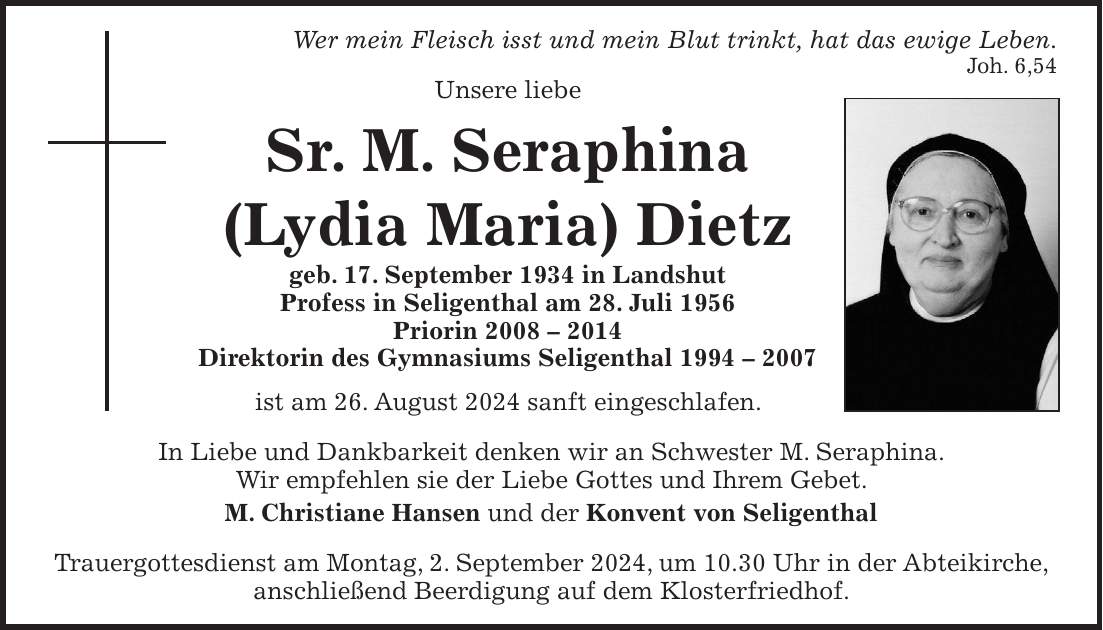 Wer mein Fleisch isst und mein Blut trinkt, hat das ewige Leben. Joh. 6,54 Unsere liebe Sr. M. Seraphina (Lydia Maria) Dietz geb. 17. September 1934 in Landshut Profess in Seligenthal am 28. Juli 1956 Priorin *** Direktorin des Gymnasiums Seligenthal *** ist am 26. August 2024 sanft eingeschlafen. In Liebe und Dankbarkeit denken wir an Schwester M. Seraphina. Wir empfehlen sie der Liebe Gottes und Ihrem Gebet. M. Christiane Hansen und der Konvent von Seligenthal Trauergottesdienst am Montag, 2. September 2024, um 10.30 Uhr in der Abteikirche, anschließend Beerdigung auf dem Klosterfriedhof.