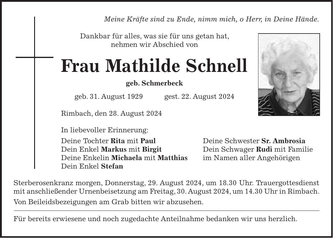 Meine Kräfte sind zu Ende, nimm mich, o Herr, in Deine Hände. Dankbar für alles, was sie für uns getan hat, nehmen wir Abschied von Frau Mathilde Schnell geb. Schmerbeck geb. 31. August 1929 gest. 22. August 2024 Rimbach, den 28. August 2024 In liebevoller Erinnerung: Deine Tochter Rita mit Paul Deine Schwester Sr. Ambrosia Dein Enkel Markus mit Birgit Dein Schwager Rudi mit Familie Deine Enkelin Michaela mit Matthias im Namen aller Angehörigen Dein Enkel Stefan Sterberosenkranz morgen, Donnerstag, 29. August 2024, um 18.30 Uhr. Trauergottesdienst mit anschließender Urnenbeisetzung am Freitag, 30. August 2024, um 14.30 Uhr in Rimbach. Von Beileidsbezeigungen am Grab bitten wir abzusehen. Für bereits erwiesene und noch zugedachte Anteilnahme bedanken wir uns herzlich.