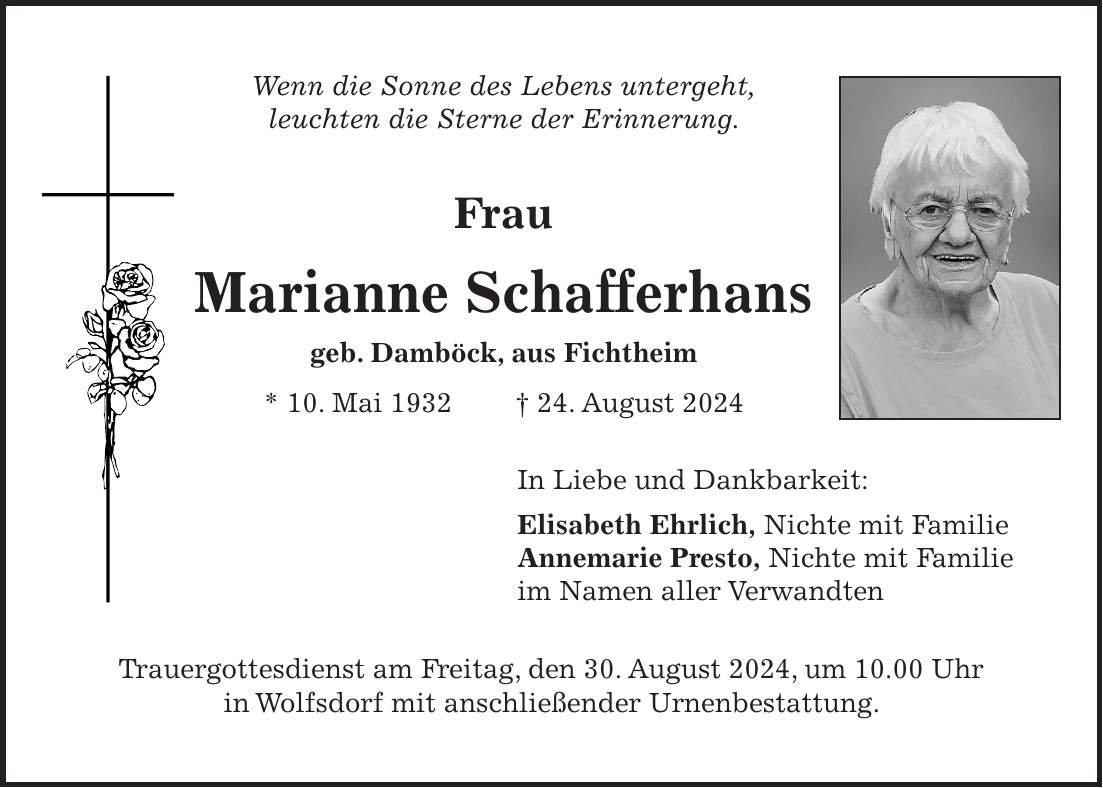 Wenn die Sonne des Lebens untergeht, leuchten die Sterne der Erinnerung. Frau Marianne Schafferhans geb. Damböck, aus Fichtheim * 10. Mai 1932 + 24. August 2024 In Liebe und Dankbarkeit: Elisabeth Ehrlich, Nichte mit Familie Annemarie Presto, Nichte mit Familie im Namen aller Verwandten Trauergottesdienst am Freitag, den 30. August 2024, um 10.00 Uhr in Wolfsdorf mit anschließender Urnenbestattung.