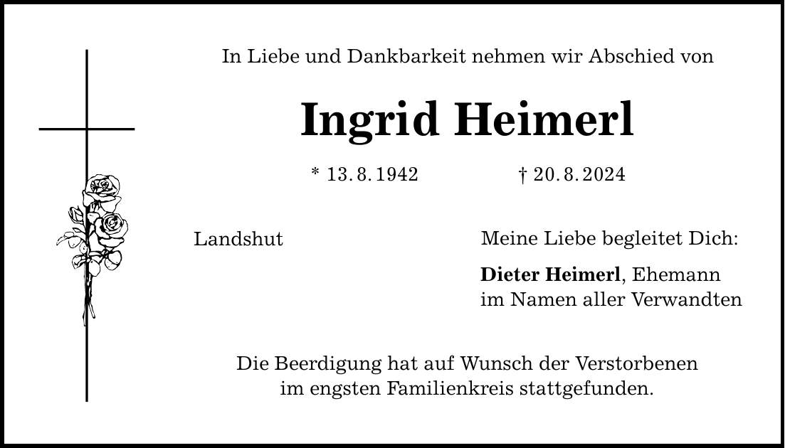 In Liebe und Dankbarkeit nehmen wir Abschied von Ingrid Heimerl Landshut * 13.8.***.8.2024 Die Beerdigung hat auf Wunsch der Verstorbenen im engsten Familienkreis stattgefunden. Meine Liebe begleitet Dich: Dieter Heimerl, Ehemann im Namen aller Verwandten