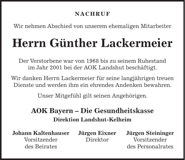 NACHRUF Wir nehmen Abschied von unserem ehemaligen Mitarbeiter Herrn Günther Lackermeier Der Verstorbene war von 1968 bis zu seinem Ruhestand im Jahr 2001 bei der AOK Landshut beschäftigt. Wir danken Herrn Lackermeier für seine langjährigen treuen Dienste und werden ihm ein ehrendes Andenken bewahren. Unser Mitgefühl gilt seinen Angehörigen. AOK Bayern - Die Gesundheitskasse Direktion Landshut-Kelheim Johann Kaltenhauser Jürgen Eixner Jürgen Steininger Vorsitzender Direktor Vorsitzender des Beirates des Personalrates