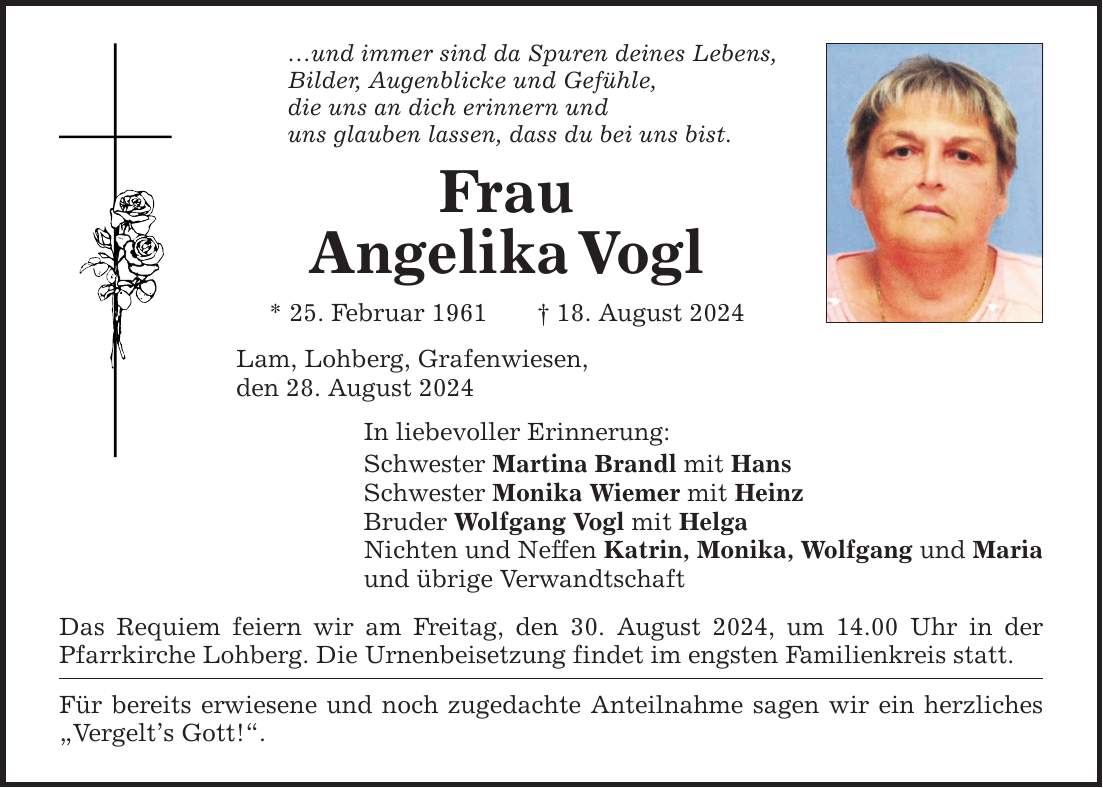 und immer sind da Spuren deines Lebens, Bilder, Augenblicke und Gefühle, die uns an dich erinnern und uns glauben lassen, dass du bei uns bist. Frau AngelikaVogl * 25. Februar ***. August 2024 Lam, Lohberg, Grafenwiesen, den 28. August 2024 In liebevoller Erinnerung: Schwester Martina Brandl mit Hans Schwester Monika Wiemer mit Heinz Bruder Wolfgang Vogl mit Helga Nichten und Neffen Katrin, Monika, Wolfgang und Maria und übrige Verwandtschaft Das Requiem feiern wir am Freitag, den 30. August 2024, um 14.00 Uhr in der Pfarrkirche Lohberg. Die Urnenbeisetzung findet im engsten Familienkreis statt. Für bereits erwiesene und noch zugedachte Anteilnahme sagen wir ein herzliches Vergelts Gott!.