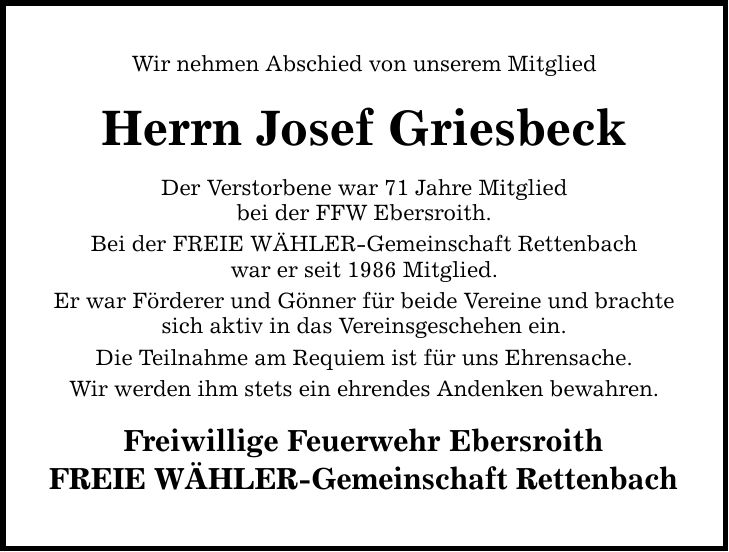 Wir nehmen Abschied von unserem Mitglied Herrn Josef Griesbeck Der Verstorbene war 71 Jahre Mitglied bei der FFW Ebersroith. Bei der FREIE WÄHLER-Gemeinschaft Rettenbach war er seit 1986 Mitglied. Er war Förderer und Gönner für beide Vereine und brachte sich aktiv in das Vereinsgeschehen ein. Die Teilnahme am Requiem ist für uns Ehrensache. Wir werden ihm stets ein ehrendes Andenken bewahren. Freiwillige Feuerwehr Ebersroith FREIE WÄHLER-Gemeinschaft Rettenbach