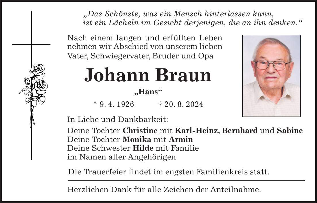 'Das Schönste, was ein Mensch hinterlassen kann, ist ein Lächeln im Gesicht derjenigen, die an ihn denken.' Nach einem langen und erfüllten Leben nehmen wir Abschied von unserem lieben Vater, Schwiegervater, Bruder und Opa Johann Braun 'Hans' * 9. 4. 1926 + 20. 8. 2024 In Liebe und Dankbarkeit: Deine Tochter Christine mit Karl-Heinz, Bernhard und Sabine Deine Tochter Monika mit Armin Deine Schwester Hilde mit Familie im Namen aller Angehörigen Die Trauerfeier findet im engsten Familienkreis statt. Herzlichen Dank für alle Zeichen der Anteilnahme.