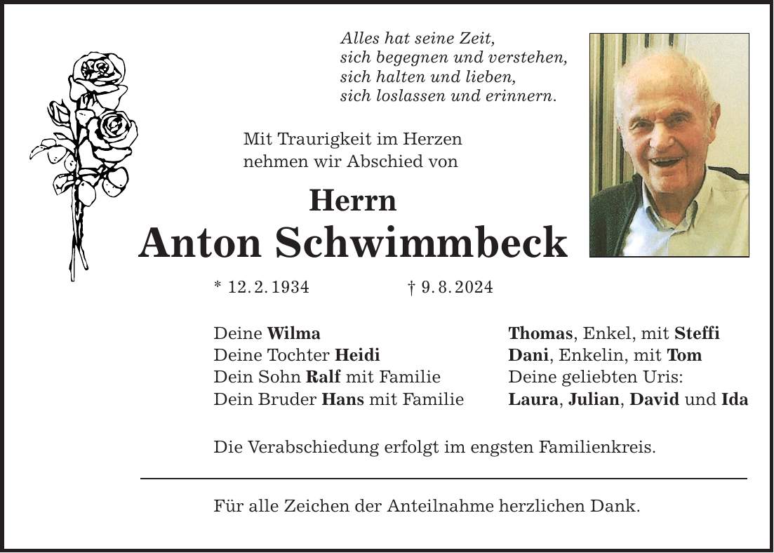 Alles hat seine Zeit, sich begegnen und verstehen, sich halten und lieben, sich loslassen und erinnern. Mit Traurigkeit im Herzen nehmen wir Abschied von Herrn Anton Schwimmbeck * 12.2.1934   9.8.2024 Deine Wilma Deine Tochter Heidi Dein Sohn Ralf mit Familie Dein Bruder Hans mit Familie Die Verabschiedung erfolgt im engsten Familienkreis. Für alle Zeichen der Anteilnahme herzlichen Dank. Thomas, Enkel, mit Steffi Dani, Enkelin, mit Tom Deine geliebten Uris: Laura, Julian, David und Ida