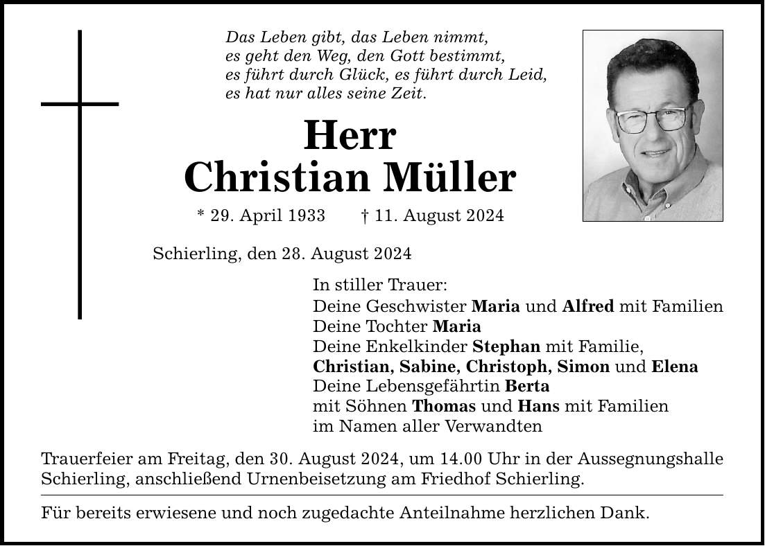 Das Leben gibt, das Leben nimmt, es geht den Weg, den Gott bestimmt, es führt durch Glück, es führt durch Leid, es hat nur alles seine Zeit. Herr Christian Müller * 29. April ***. August 2024 Schierling, den 28. August 2024 In stiller Trauer: Deine Geschwister Maria und Alfred mit Familien Deine Tochter Maria Deine Enkelkinder Stephan mit Familie, Christian, Sabine, Christoph, Simon und Elena Deine Lebensgefährtin Berta mit Söhnen Thomas und Hans mit Familien im Namen aller Verwandten Trauerfeier am Freitag, den 30. August 2024, um 14.00 Uhr in der Aussegnungshalle Schierling, anschließend Urnenbeisetzung am Friedhof Schierling. Für bereits erwiesene und noch zugedachte Anteilnahme herzlichen Dank.