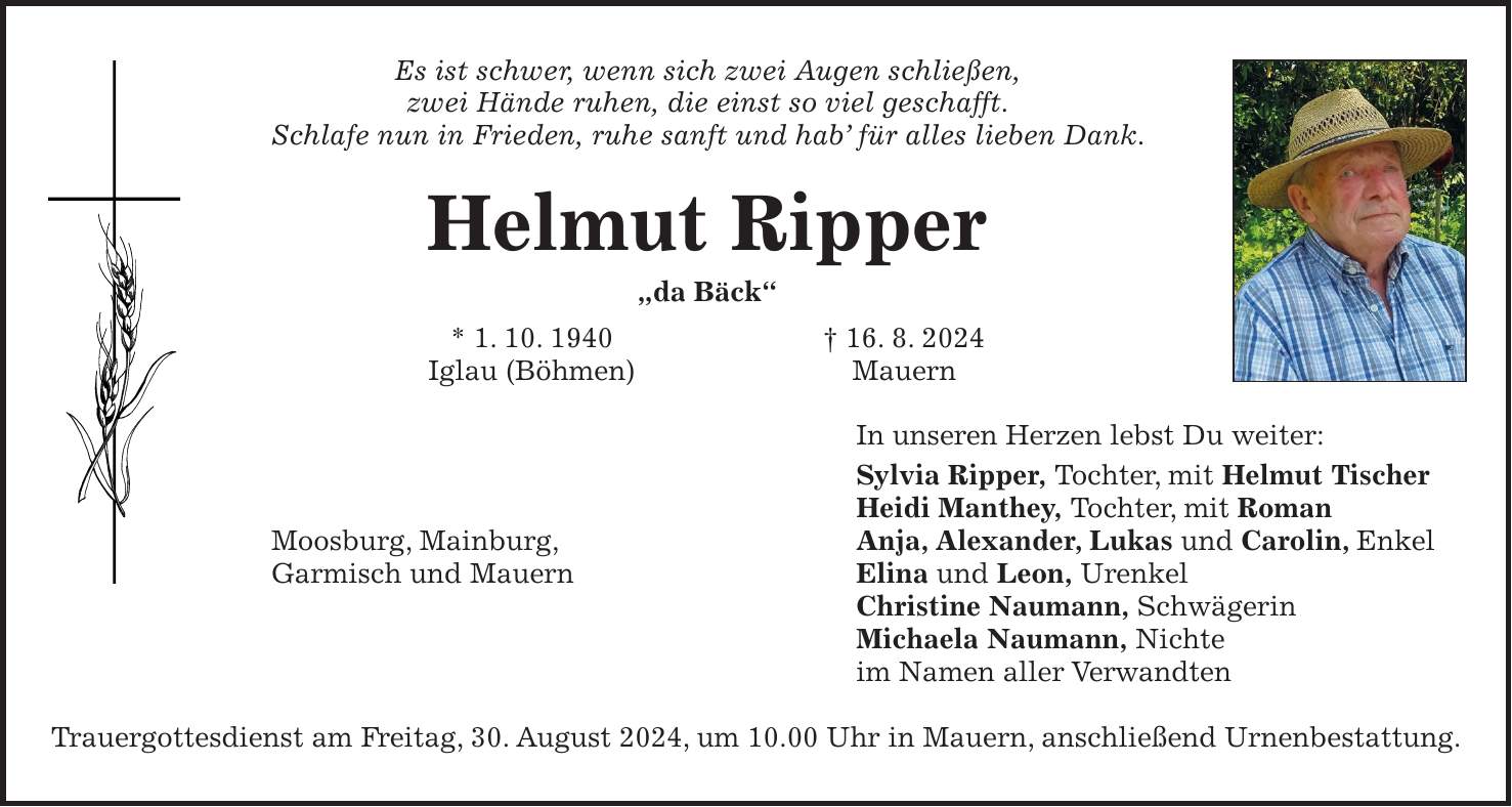 Es ist schwer, wenn sich zwei Augen schließen, zwei Hände ruhen, die einst so viel geschafft. Schlafe nun in Frieden, ruhe sanft und hab für alles lieben Dank. Helmut Ripper 'da Bäck' * 1. 10. 1940 + 16. 8. 2024 Iglau (Böhmen) Mauern In unseren Herzen lebst Du weiter: Sylvia Ripper, Tochter, mit Helmut Tischer Heidi Manthey, Tochter, mit Roman Anja, Alexander, Lukas und Carolin, Enkel Elina und Leon, Urenkel Christine Naumann, Schwägerin Michaela Naumann, Nichte im Namen aller Verwandten Trauergottesdienst am Freitag, 30. August 2024, um 10.00 Uhr in Mauern, anschließend Urnenbestattung.Moosburg, Mainburg, Garmisch und Mauern