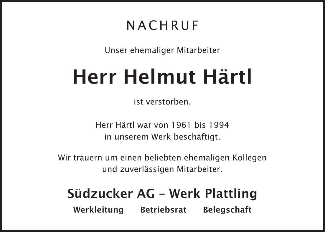 Nachruf Unser ehemaliger Mitarbeiter Herr Helmut Härtl ist verstorben. Herr Härtl war von 1961 bis 1994 in unserem Werk beschäftigt. Wir trauern um einen beliebten ehemaligen Kollegen und zuverlässigen Mitarbeiter. Südzucker AG - Werk Plattling Werkleitung Betriebsrat Belegschaft