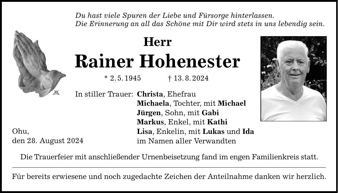 Ohu, den 28. August 2024 Du hast viele Spuren der Liebe und Fürsorge hinterlassen. Die Erinnerung an all das Schöne mit Dir wird stets in uns lebendig sein. Herr Rainer Hohenester * 2.5.***.8.2024 In stiller Trauer: Christa, Ehefrau Michaela, Tochter, mit Michael Jürgen, Sohn, mit Gabi Markus, Enkel, mit Kathi Lisa, Enkelin, mit Lukas und Ida im Namen aller Verwandten Die Trauerfeier mit anschließender Urnenbeisetzung fand im engen Familienkreis statt. Für bereits erwiesene und noch zugedachte Zeichen der Anteilnahme danken wir herzlich.