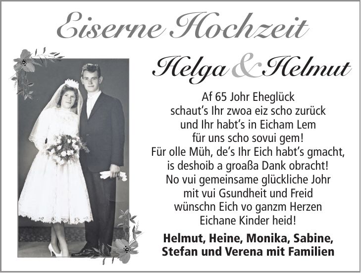 Eiserne HochzeitHelga HelmutAf 65 Johr Eheglück schauts Ihr zwoa eiz scho zurück und Ihr habts in Eicham Lem für uns scho sovui gem! Für olle Müh, des Ihr Eich habts gmacht, is deshoib a groaßa Dank obracht! No vui gemeinsame glückliche Johr mit vui Gsundheit und Freid wünschn Eich vo ganzm Herzen Eichane Kinder heid! Helmut, Heine, Monika, Sabine, Stefan und Verena mit Familien