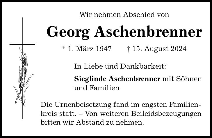 Wir nehmen Abschied von Georg Aschenbrenner * 1. März ***. August 2024 In Liebe und Dankbarkeit: Sieglinde Aschenbrenner mit Söhnen und Familien Die Urnenbeisetzung fand im engsten Familienkreis statt.  Von weiteren Beileidsbezeugungen bitten wir Abstand zu nehmen.